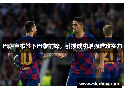 巴萨宣布签下巴黎前锋，引援成功增强进攻实力
